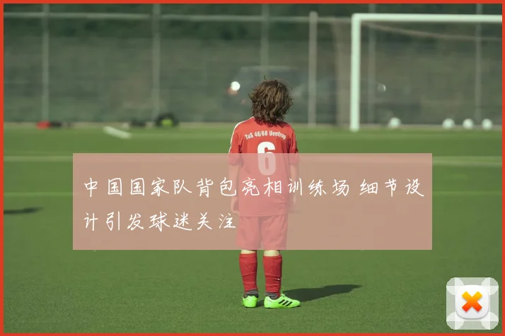 中国国家队背包亮相训练场 细节设计引发球迷关注