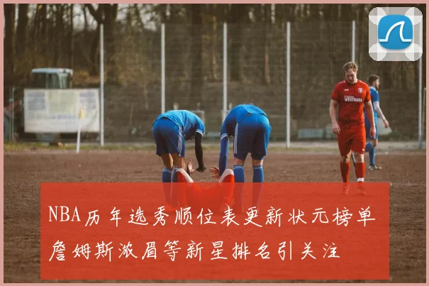NBA历年选秀顺位表更新状元榜单 詹姆斯浓眉等新星排名引关注