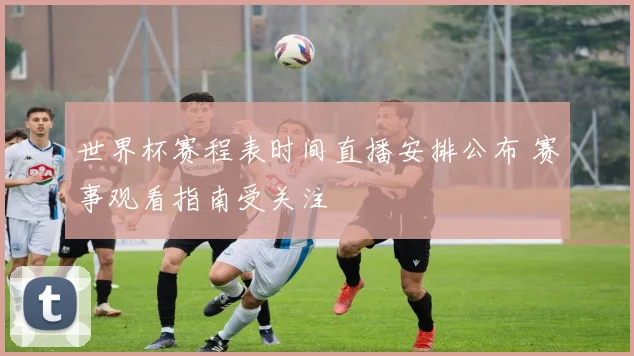 世界杯赛程表时间直播安排公布 赛事观看指南受关注