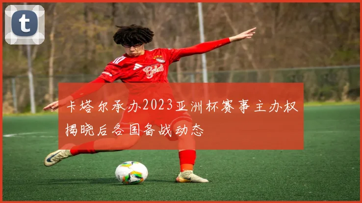 卡塔尔承办2023亚洲杯赛事主办权揭晓后各国备战动态