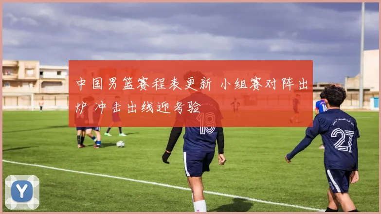 中国男篮赛程表更新 小组赛对阵出炉 冲击出线迎考验