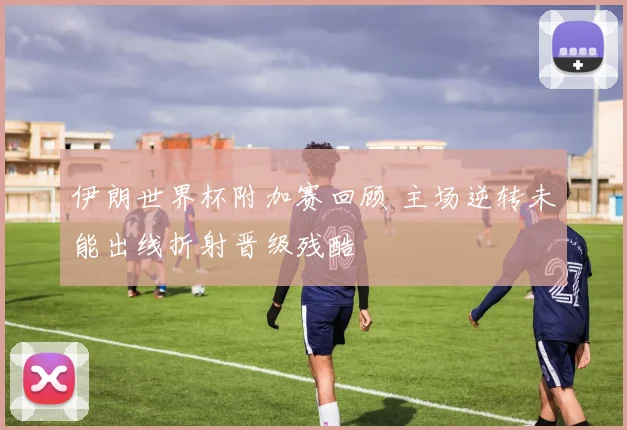 伊朗世界杯附加赛回顾 主场逆转未能出线折射晋级残酷