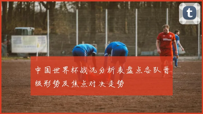 中国世界杯战况分析表盘点各队晋级形势及焦点对决走势