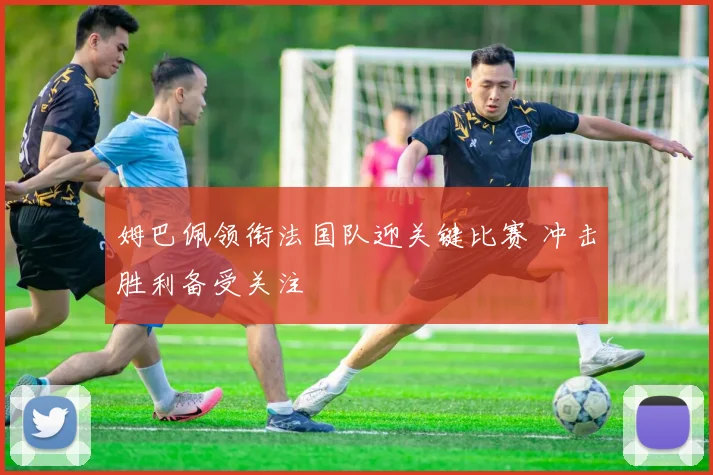 姆巴佩领衔法国队迎关键比赛 冲击胜利备受关注