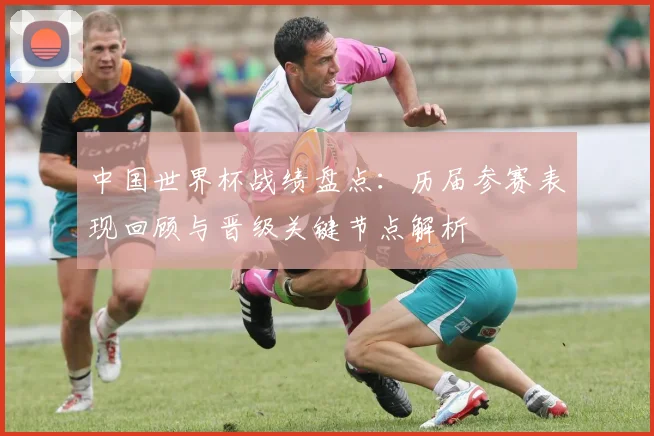 中国世界杯战绩盘点：历届参赛表现回顾与晋级关键节点解析