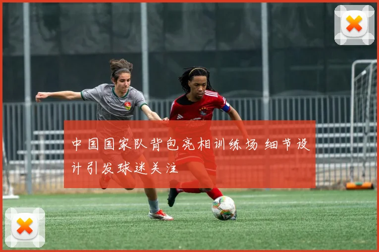 中国国家队背包亮相训练场 细节设计引发球迷关注