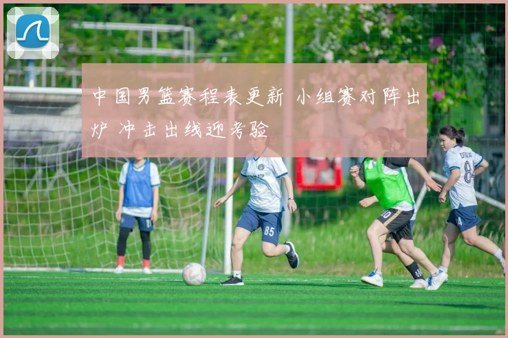 中国男篮赛程表更新 小组赛对阵出炉 冲击出线迎考验