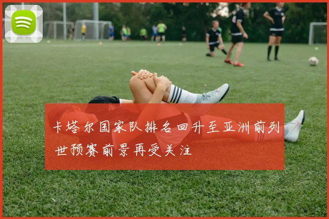 卡塔尔国家队排名回升至亚洲前列 世预赛前景再受关注