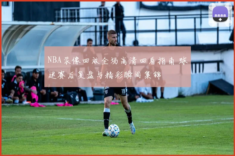 NBA录像回放全场高清回看指南 球迷赛后复盘与精彩瞬间集锦