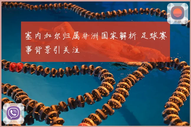 塞内加尔归属非洲国家解析 足球赛事背景引关注