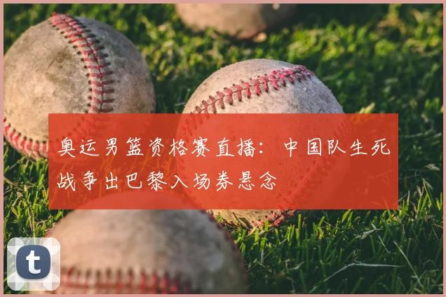 奥运男篮资格赛直播：中国队生死战争出巴黎入场券悬念