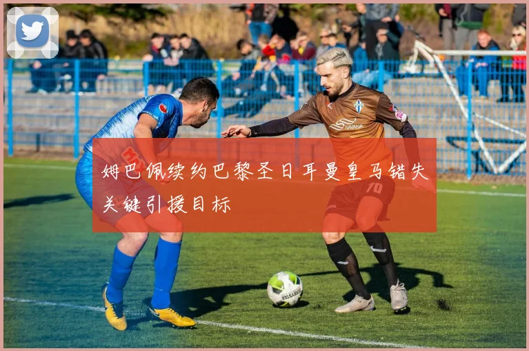 姆巴佩续约巴黎圣日耳曼皇马错失关键引援目标