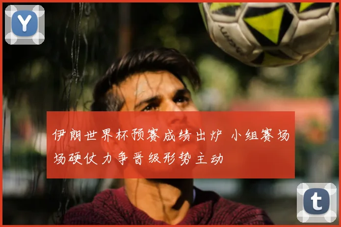 伊朗世界杯预赛成绩出炉 小组赛场场硬仗力争晋级形势主动
