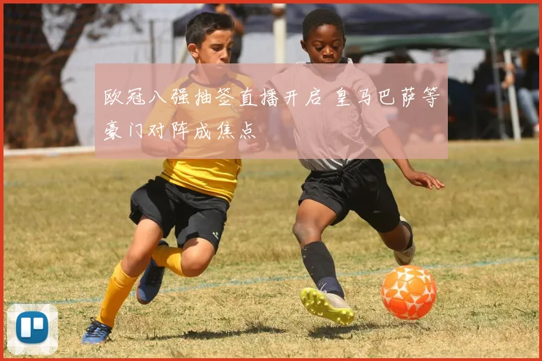 欧冠八强抽签直播开启 皇马巴萨等豪门对阵成焦点