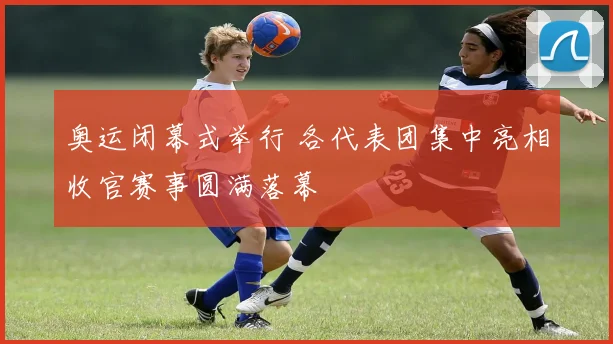 奥运闭幕式举行 各代表团集中亮相收官赛事圆满落幕