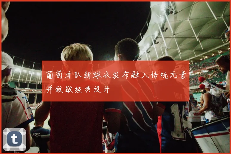 葡萄牙队新球衣发布融入传统元素并致敬经典设计