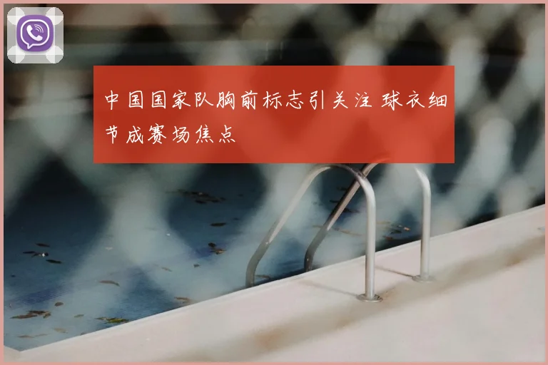 中国国家队胸前标志引关注 球衣细节成赛场焦点