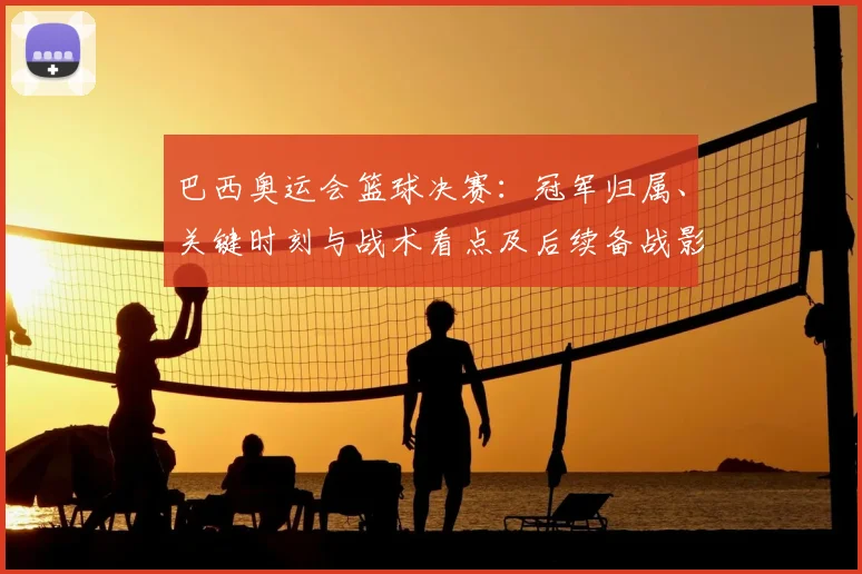 巴西奥运会篮球决赛：冠军归属、关键时刻与战术看点及后续备战影响